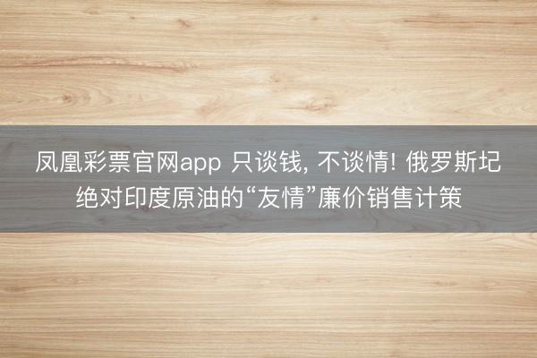 凤凰彩票官网app 只谈钱, 不谈情! 俄罗斯圮绝对印度原油的“友情”廉价销售计策